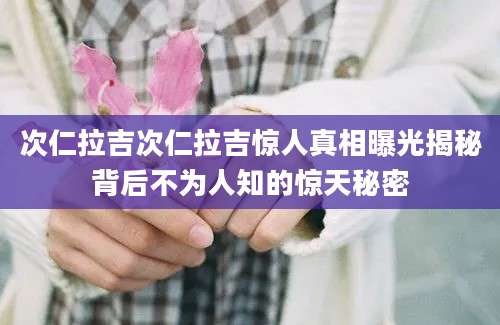 次仁拉吉次仁拉吉惊人真相曝光揭秘背后不为人知的惊天秘密