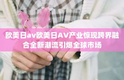 欧美日av欧美日AV产业惊现跨界融合全新潮流引爆全球市场