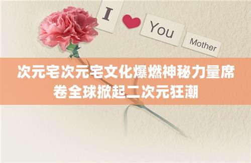 次元宅次元宅文化爆燃神秘力量席卷全球掀起二次元狂潮