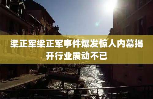 梁正军梁正军事件爆发惊人内幕揭开行业震动不已