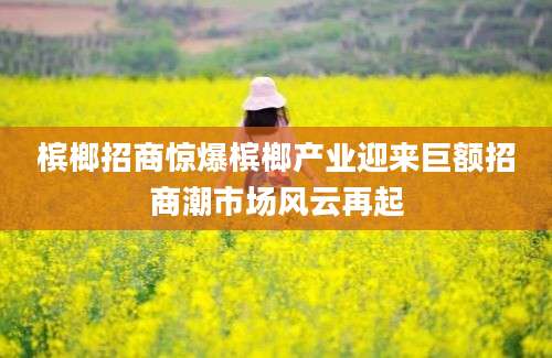 槟榔招商惊爆槟榔产业迎来巨额招商潮市场风云再起