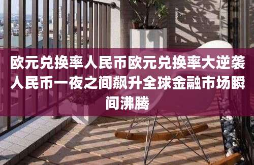 欧元兑换率人民币欧元兑换率大逆袭人民币一夜之间飙升全球金融市场瞬间沸腾