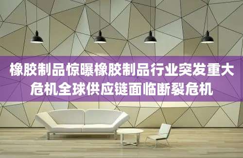 橡胶制品惊曝橡胶制品行业突发重大危机全球供应链面临断裂危机
