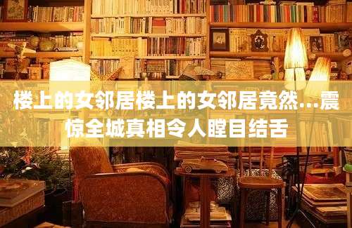 楼上的女邻居楼上的女邻居竟然...震惊全城真相令人瞠目结舌