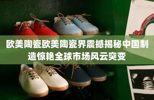 欧美陶瓷欧美陶瓷界震撼揭秘中国制造惊艳全球市场风云突变