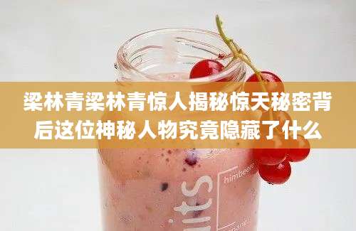 梁林青梁林青惊人揭秘惊天秘密背后这位神秘人物究竟隐藏了什么
