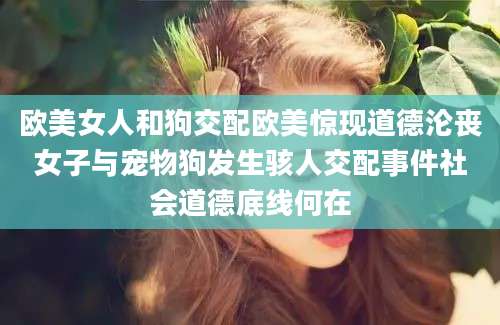 欧美女人和狗交配欧美惊现道德沦丧女子与宠物狗发生骇人交配事件社会道德底线何在