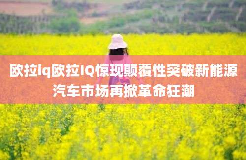 欧拉iq欧拉IQ惊现颠覆性突破新能源汽车市场再掀革命狂潮