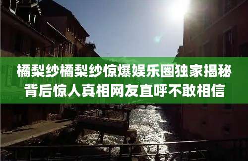 橘梨纱橘梨纱惊爆娱乐圈独家揭秘背后惊人真相网友直呼不敢相信