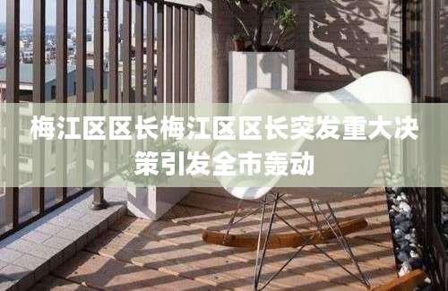 梅江区区长梅江区区长突发重大决策引发全市轰动