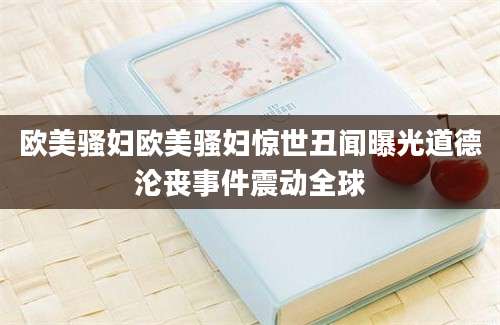 欧美骚妇欧美骚妇惊世丑闻曝光道德沦丧事件震动全球