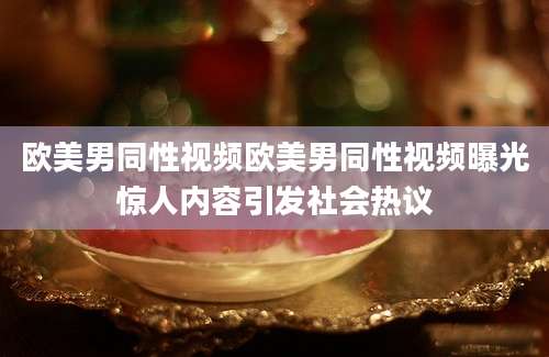 欧美男同性视频欧美男同性视频曝光惊人内容引发社会热议