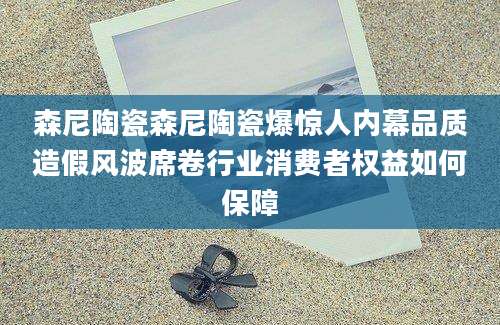 森尼陶瓷森尼陶瓷爆惊人内幕品质造假风波席卷行业消费者权益如何保障
