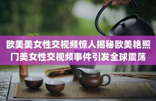 欧美美女性交视频惊人揭秘欧美艳照门美女性交视频事件引发全球震荡