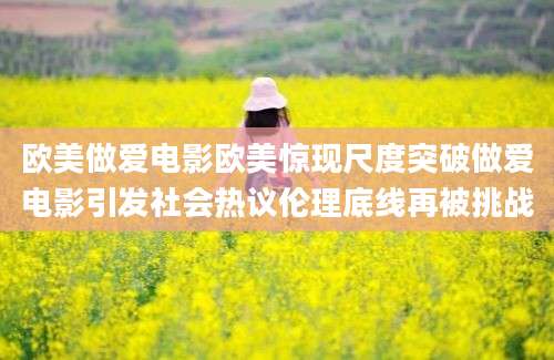 欧美做爱电影欧美惊现尺度突破做爱电影引发社会热议伦理底线再被挑战