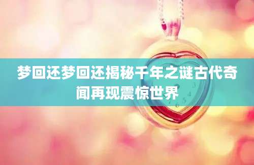 梦回还梦回还揭秘千年之谜古代奇闻再现震惊世界