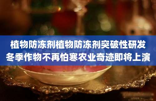 植物防冻剂植物防冻剂突破性研发冬季作物不再怕寒农业奇迹即将上演