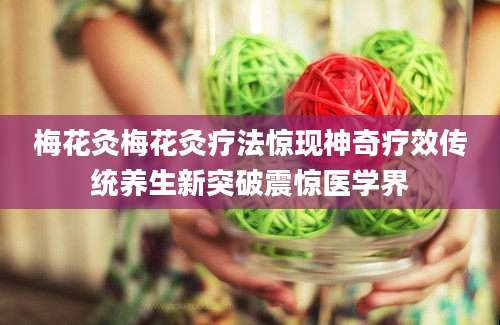 梅花灸梅花灸疗法惊现神奇疗效传统养生新突破震惊医学界