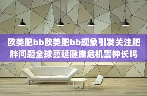欧美肥bb欧美肥bb现象引发关注肥胖问题全球蔓延健康危机警钟长鸣