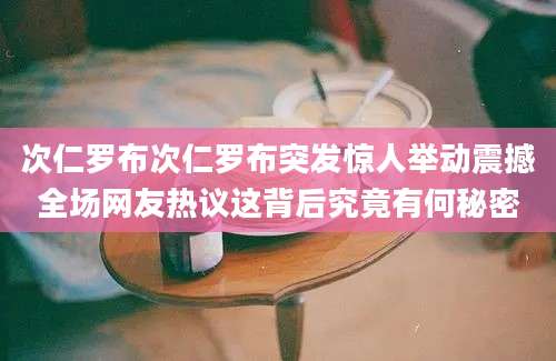 次仁罗布次仁罗布突发惊人举动震撼全场网友热议这背后究竟有何秘密