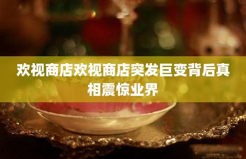 欢视商店欢视商店突发巨变背后真相震惊业界