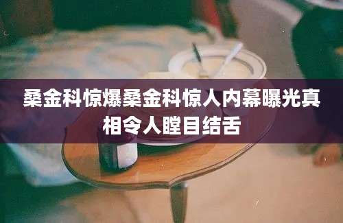桑金科惊爆桑金科惊人内幕曝光真相令人瞠目结舌