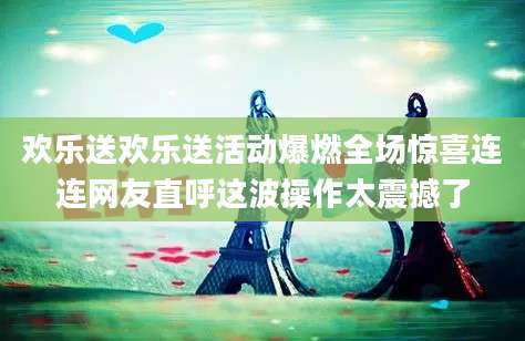 欢乐送欢乐送活动爆燃全场惊喜连连网友直呼这波操作太震撼了
