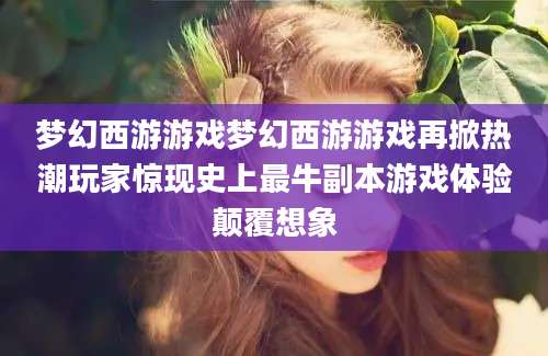 梦幻西游游戏梦幻西游游戏再掀热潮玩家惊现史上最牛副本游戏体验颠覆想象