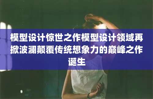 模型设计惊世之作模型设计领域再掀波澜颠覆传统想象力的巅峰之作诞生