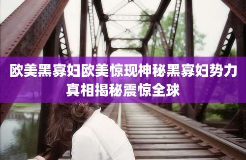欧美黑寡妇欧美惊现神秘黑寡妇势力真相揭秘震惊全球