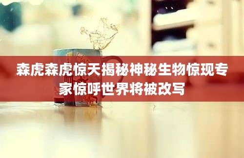 森虎森虎惊天揭秘神秘生物惊现专家惊呼世界将被改写