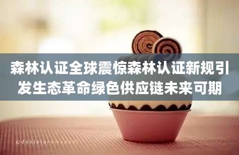 森林认证全球震惊森林认证新规引发生态革命绿色供应链未来可期