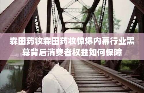 森田药妆森田药妆惊爆内幕行业黑幕背后消费者权益如何保障