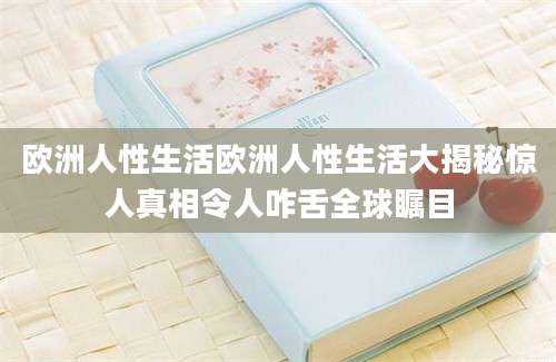 欧洲人性生活欧洲人性生活大揭秘惊人真相令人咋舌全球瞩目