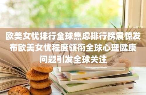 欧美女忧排行全球焦虑排行榜震惊发布欧美女忧程度领衔全球心理健康问题引发全球关注