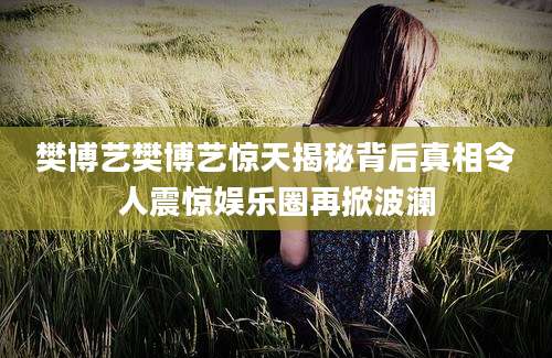 樊博艺樊博艺惊天揭秘背后真相令人震惊娱乐圈再掀波澜