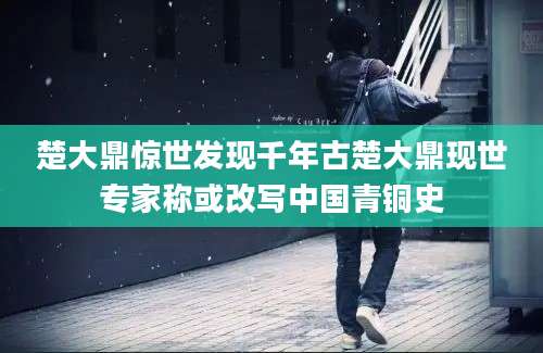 楚大鼎惊世发现千年古楚大鼎现世专家称或改写中国青铜史