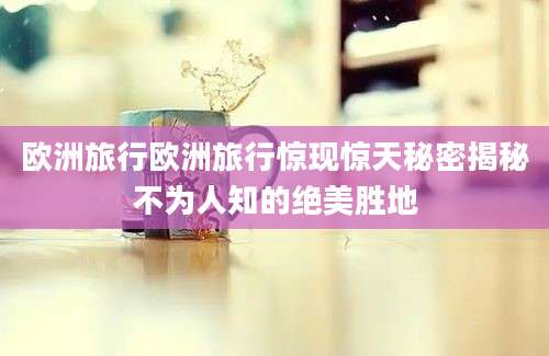 欧洲旅行欧洲旅行惊现惊天秘密揭秘不为人知的绝美胜地