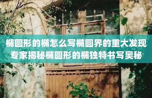 椭圆形的椭怎么写椭圆界的重大发现专家揭秘椭圆形的椭独特书写奥秘