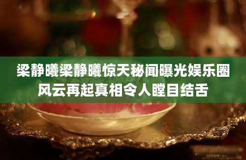 梁静曦梁静曦惊天秘闻曝光娱乐圈风云再起真相令人瞠目结舌