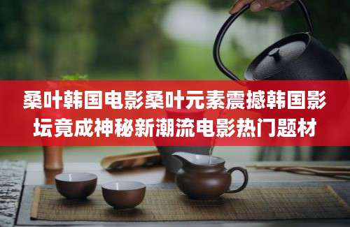 桑叶韩国电影桑叶元素震撼韩国影坛竟成神秘新潮流电影热门题材