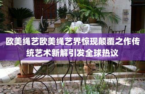 欧美绳艺欧美绳艺界惊现颠覆之作传统艺术新解引发全球热议