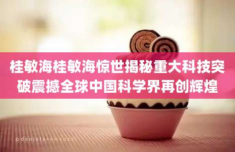 桂敏海桂敏海惊世揭秘重大科技突破震撼全球中国科学界再创辉煌