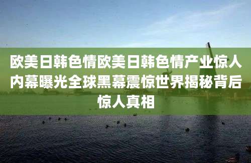 欧美日韩色情欧美日韩色情产业惊人内幕曝光全球黑幕震惊世界揭秘背后惊人真相