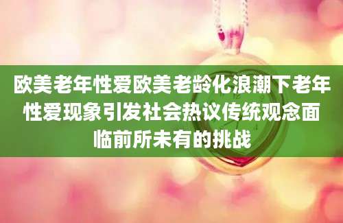 欧美老年性爱欧美老龄化浪潮下老年性爱现象引发社会热议传统观念面临前所未有的挑战