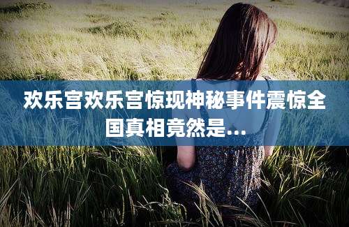欢乐宫欢乐宫惊现神秘事件震惊全国真相竟然是...