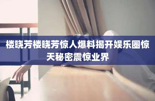 楼晓芳楼晓芳惊人爆料揭开娱乐圈惊天秘密震惊业界