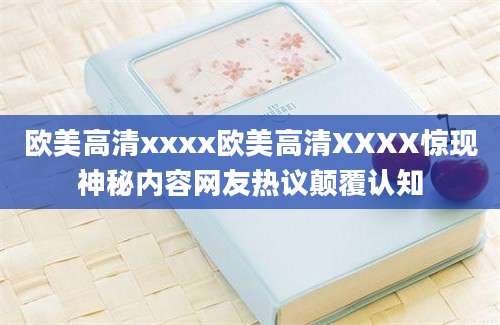欧美高清xxxx欧美高清XXXX惊现神秘内容网友热议颠覆认知