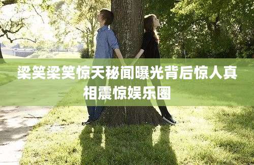 梁笑梁笑惊天秘闻曝光背后惊人真相震惊娱乐圈