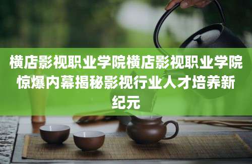 横店影视职业学院横店影视职业学院惊爆内幕揭秘影视行业人才培养新纪元